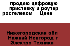 продаю цифровую приставку и роутер“ростелеком“ › Цена ­ 2 000 - Нижегородская обл., Нижний Новгород г. Электро-Техника » Электроника   . Нижегородская обл.